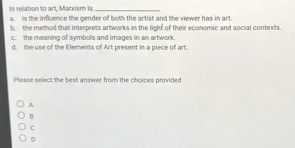 In relation to art Marxism is __
a. is the influence the gender of both the artist and the viewer has in art.
b. the method that interprets artworks in the light of their economic and social contexts.
c. the meaning of symbols and images in an artwork.
d. the use of the Elements of Art present in a piece of art.
Please select the best answer from the choices provided
A
B
C
D