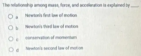 The relationship among mass force, and acceleration is explained by __
a Newtoris first law of motion
b Newton's third law of motion
conservation of momentum
d Newton's second law of motion