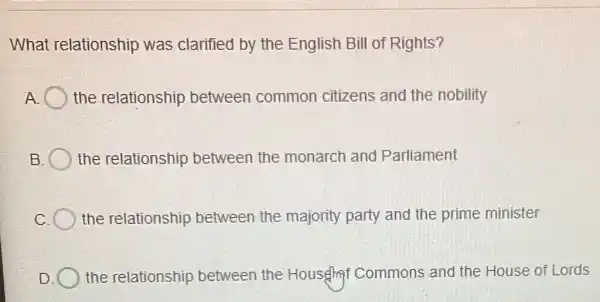 What relationship was clarified by the English Bill of Rights?
A the relationship between common citizens and the nobility
the relationship between the monarch and Parliament
the relationship between the majority party and the prime minister
the relationship between the House Commons and the House of Lords