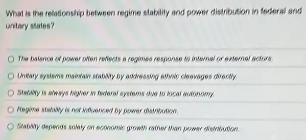 What is the relationship between regime stability and power distribution in federal and
unitary states?
The balance of power often reflects a regimes response to Internat or external actors.
Unitary systems maintain stability by addressing ethnic cleaveges directly
Stability is always higher in federal systems due to local autonomy.
Regime stability is not influenced by power distribution
Stability depends solely on economic growth rather than power distribution.