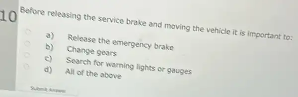 Before releasing the service brake and moving the vehicle it is important to:
a) Release the emergency brake
b) Change gears
c) Search for warning lights or gauges
d) All of the above