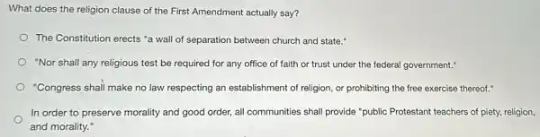 What does the religion clause of the First Amendment actually say?
The Constitution erects "a wall of separation between church and state."
"Nor shall any religious test be required for any office of faith or trust under the federal government."
"Congress shall make no law respecting an establishment of religion, or prohibiting the free exercise thereof."
In order to preserve morality and good order,all communities shall provide "public Protestant teachers of piety, religion,
and morality."