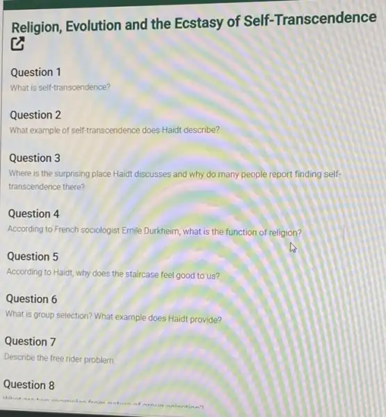 Religion, Evolution and the Ecstasy of Self-Transcendence
Question 1
What is self-transcendence?
Question 2
What example of self-transcendence does Haidt describe?
Question 3
Where is the surprising place Haidt discusses and why do many people report finding self-
transcendence there?
Question 4
According to French sociologist Emile Durkheim, what is the function of religion?
Question 5
According to Haidt, why does the staircase feel good to us?
Question 6
What is group selection?What example does Haidt provide?
Question 7
Describe the free rider problem
Question 8
naturn of arnin