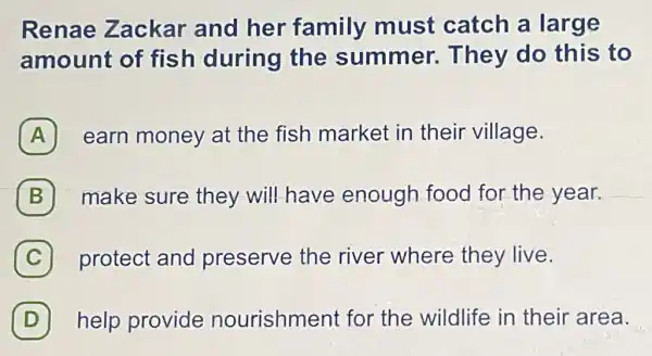 Renae Zackar and her family must catch a large
amount of fish during the summer.They do this to
A earn money at the fish market in their village.
B make sure they will have enough food for the year. B
C protect and preserve the river where they live. c
D help provide nourishment for the wildlife in their area.