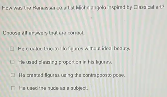 How was the Renaissance artist Michelangelo inspired by Classical art?
Choose all answers that are correct.
D He created true-to-life figures without ideal beauty.
He used pleasing proportion in his figures.
D He created figures using the contrapposto pose.
He used the nude as a subject.