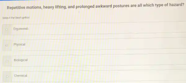 Repetitive motions, heavy lifting, and prolonged awkward postures are all which type of hazard?
Select the best option.
Ergonomic
Physical
Biological
Chemical