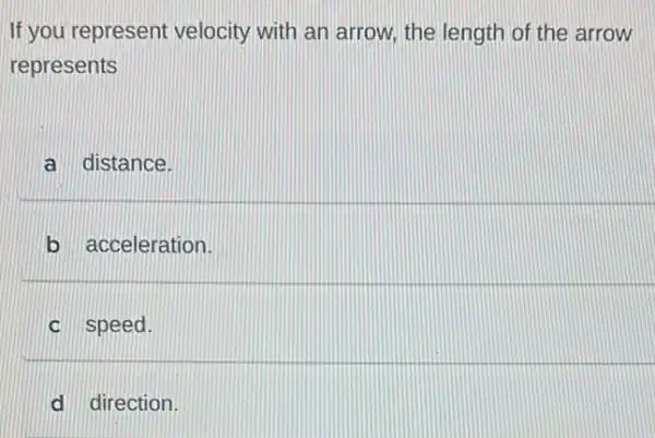 If you represent velocity with an arrow.the length of the arrow
represents
a distance.
b acceleration.
c speed.
d direction.