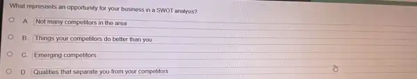 What represents an opportunity for your business in a SWOT analysis?
A. Not many competitors in the area
B. Things your competitors do better than you
C. Emerging competitors
D. Qualities that separate you from your competitors