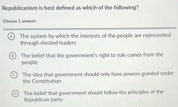 Republicanism is best defined as which of the following?
Choose 1 answer:
A The system by which the interests of the people are represented
through elected leaders
B The belief that the government's right to rule comes from the
people
C The idea that government should only have powers granted under
the Constitution
D The belief that government should follow the principles of the
Republican party