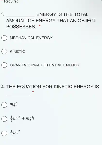 Required
1. __ ENERGY IS THE TOTAL
AMOUNT OF ENERGY THAT AN OBJECT
POSSESSES.
MECHANICAL . ENERGY
KINETIC
GRAVITATIONAL . POTENTIAL . ENERGY
2. THE EQUATION FOR KINETIC ENERGY IS
__ .
mgh
(1)/(2)mv^2+mgh
(1)/(2)mv^2