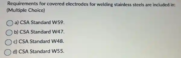 Requirements for covered electrodes for welding stainless steels are included in:
(Multiple Choice)
a) CSA Standard w59.
b) CSA Standard W47.
c) CSA Standard W48.
d) CSA Standard W55.