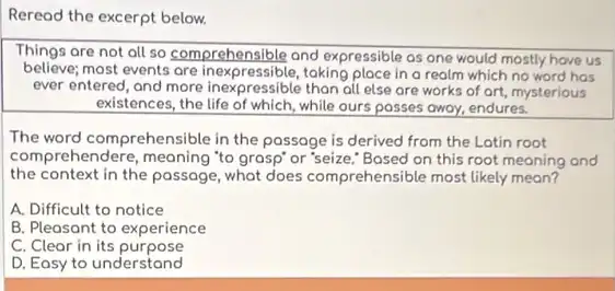 Reread the excerpt below.
Things are not all so comprehensible and expressible as one would mostly have us
believe; most events are inexpressible,taking place in o realm which no word has
ever entered, and more inexpressible than all else are works of ort.mysterious
existences, the life of which while ours posses away.endures.
The word comprehensible in the passage is derived from the Latin root
com prehendere, meaning "to grasp"or 'seize." Based on this root meaning and
the context in the passage, what does comprehensible most likely mean?
A. Difficult to notice
B. Pleasant to experience
C. Clear in its purpose
D. Eosy to understand