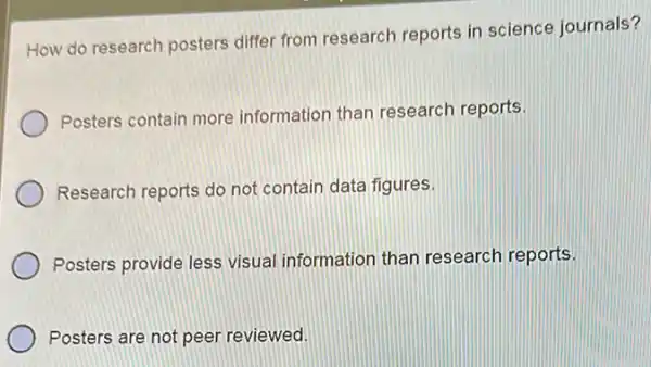 How do research posters differ from research reports in science journals?
Posters contain more information than research reports.
Research reports do not contain data figures.
Posters provide less visual information than research reports.
Posters are not peer reviewed.