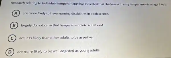 Research relating to individual temperaments has indicated that children with easy temperaments at age 3 to 5;
A are more likely to have learning disabilities in adolescence.
B largely do not carry that temperament into adulthood.
C ) are less likely than other adults to be assertive.
D are more likely to be well adjusted as young adults.