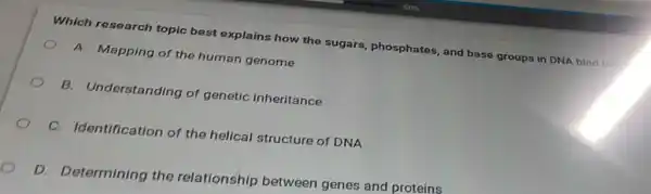 Which research topic best explains how the sugars, phosphates, and base groups in DNA bind too
A. Mapping of the human genome
B. Understanding of genetic inheritance
C. Identification of the helical structure of DNA
D. Determining the relationship between genes and proteins