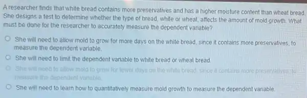 A researcher finds that white bread contains more preservatives and has a higher moisture content than wheat bread.
She designs a test to determine whether the type of bread, white or wheat, affects the amount of mold growth What
must be done for the researcher to accurately measure the dependent variable?
She will need to allow mold to grow for more days on the white bread, since it contains more preservatives to
measure the dependent variable.
She will need to limit the dependent variable to white bread or wheat bread
need to allow mold to grow for fe fewer days on the while le bread, since it contains more presenvalives to
measure the dependent variable
She will need to learn how to quantitatively measure mold growth to measure the dependent variable.