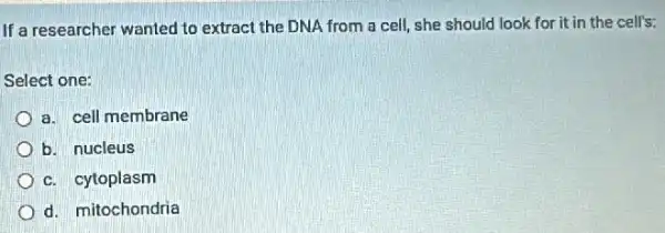 If a researcher wanted to extract the DNA from a cell, she should look for it in the cell's:
Select one:
a. cell membrane
b. nucleus
c. cytoplasm
d. mitochondria