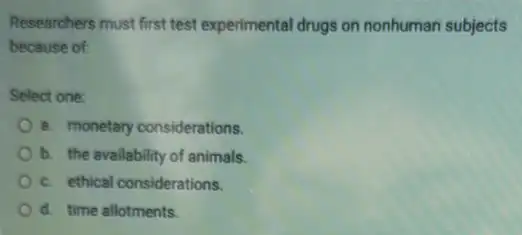 Researchers must first test experimental drugs on nonhuman subjects
because of:
Select one:
8. monetary considerations.
b. the availability of animals.
c. ethical considerations.
d. time allotments.