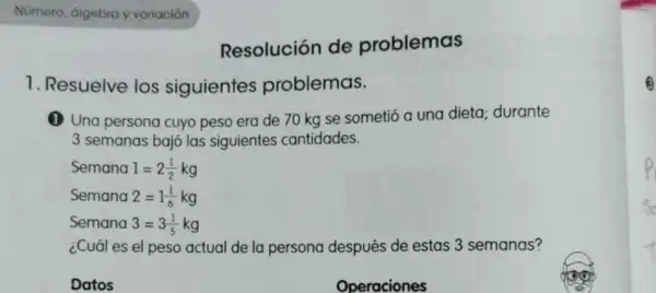 Resolución de problemas
1. Resuelve los siguientes problemas.
(1) Una persona cuyo peso era de 70 kg se sometió a una dieta; durante
3 semanas bajó las siguientes cantidades.
Semana 1=2(1)/(2)kg
Semana 2=1(1)/(6)kg
Semana 3=3(1)/(5)kg
¿Cuál es el peso actual de la persona después de estas 3 semanas?
Datos
Operaciones