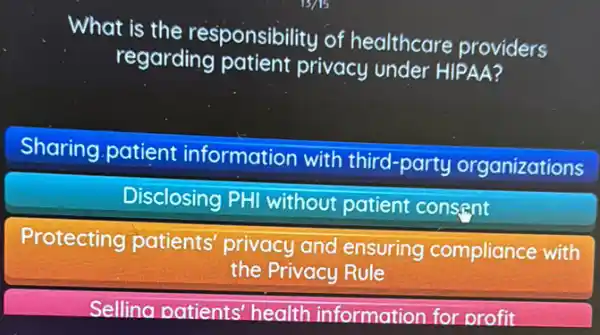 What is the responsibility of healthcare providers
regarding patient privacy under HIPAA?
Sharing patient information with third-party organizations
Disclosing PHI without patient consent
Protecting patients privacy and ensuring compliance with
the Privacy Rule
Sellina patients health information for orofit