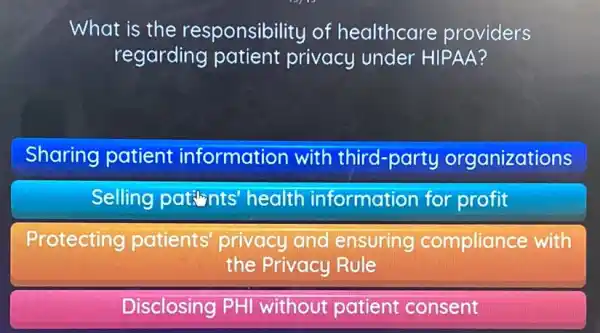 What is the responsibility of healthcare providers
regarding patient privacy under HIPAA?
Sharing patient information with third-party organizations
Selling patints health information for profit
Protecting patients' privacy and ensuring compliance with
the Privacy Rule
Disclosing PHI without patient consent