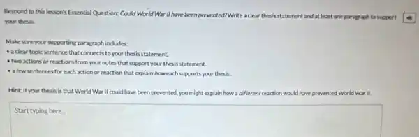 Respord to this lesson's Essential Question: Could World War II have been prevented?Write a
clear thesis statement and at least one parag aph to support
your thesis.
Make sure your supporting paragraph indudes:
- a clear topic sentence that connects to your thesis statement.
two actions or reactions from your notes that support your thesis statement.
a few sentences for each action or reaction that explain howeach supports your thesis.
Hint: If your thesis Is that World War II could have been prevented, you might explain how a dif (fferent reaction would have prevented World War II.
square