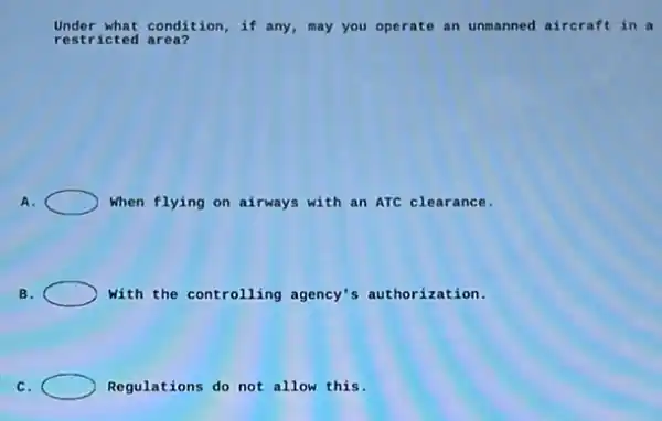 restricted area?
Under what condition, if any, may you operate an unmanned aircraft in a
A.	When flying on airways with an ATC clearance.
B.	with the controlling agency's authorization.
C.	Regulations do not allow this.