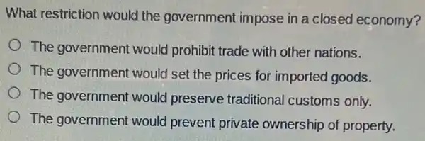 What restriction would the government impose in a closed economy?
The government would prohibit trade with other nations.
The governmen t would set the prices for imported goods.
The government would preserve traditional customs only.
The government would prevent private ownership of property.