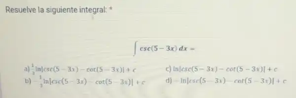 Resuelve la siguiente integral:
int csc(5-3x)dx=
(1)/(3)lnvert csc(5-3x)-cot(5-3x)vert +c
lnvert csc(5-3x)-cot(5-3x)vert +c
b) -(1)/(3)lnvert csc(5-3x)-cot(5-3x)vert +c
-lnvert csc(5-3x)-cot(5-3x)vert +c