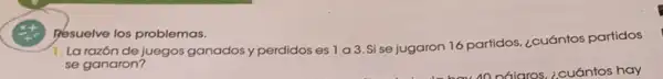 Resuelve los problemas.
1. La razón de juegos ganados y perdidos es 1 a 3 Si se jugaron 16 partidos. ¿cuántos partidos
se ganaron?