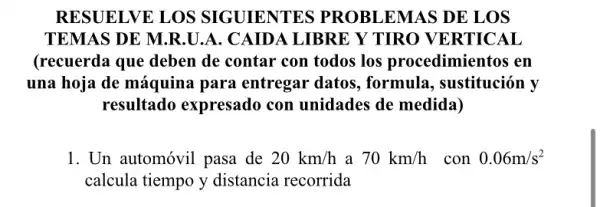 RESUELVE LOS SIGUIENTES PROBLEMAS DE LOS
TEMAS DE M.R.U .A. CAIDA LIBRE Y TIRO VERTICAL
(recuerda que deben de contar con todos los procedimientos en
una hoja de máquina para entregar datos.formula, sustitución v
resultado expresado con unidades de medida)
1. Un automóvil pasa de 20km/h a 70km/h con 0.06m/s^2
calcula tiempo y distancia recorrida