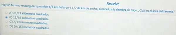 Resuelve
Hay un terreno rectangular que mide 4/5km delargo y 3/7
de km de ancho dedicado a la siembra de trigo. ¿Cuáles el área del terreno?
A) 35/12 kilómetros cuadrados.
B) 12/35 kilometros cuadrados.
7/12 kilómetros cuadrados.
D) 28/15 kilómetros cuadrados.