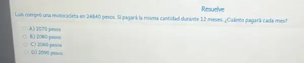 Resuelve
Luis compró una motocicleta en 24840 pesos. Si pagará la misma cantidad durante 12 meses. ¿Cuánto pagará cada mes?
A) 2070 pesos
B) 2080 pesos
C) 2060 pesos
D) 2090 pesos