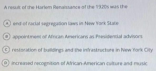 A result of the Harlem Renaissance of the 1920s was the
A end of racial segregation laws in New York State
B appointment of African Americans as Presidential advisors
C restoration of buildings and the infrastructure in New York City
D increased recognition of African-American culture and music