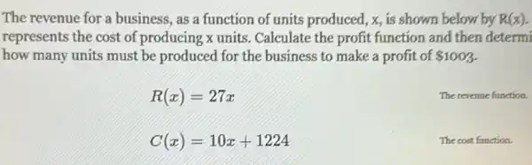 The revenue for a business, as a function of units produced, x, is shown below by R(x)
represents the cost of producing x units Calculate the profit function and then determi
how many units must be produced for the business to make a profit of 1003
R(x)=27x
C(x)=10x+1224
The revenue function.
The cost function.