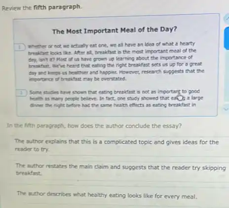 Review the fifth paragraph.
The Most Important Meal of the Day?
1) Whether or not we actually eat one, we all have an idea of what a hearty
breakfast looks like.After all, breakfast is the most important meal of the
day, isn't to Most of us have grown up learning about the importance of
breakfast. We've heard that eating the right breakfast sets us up for a great
day and keeps us healthier and happier. However,research suggests that the
importance of breakfast may be overstated.
(2) Some studies have shown that eating breakfast is not as important to good
health as many people believe. In fact, one study showed that ea();a large
dinner the night before had the same health effects as eating breakfast in
In the fifth paragraph,how does the author conclude the essay?
The author explains that this is a complicated topic and gives ideas for the
reader to try.
The author restates the main claim and suggests that the reader try skipping
breakfast.
The author describes what healthy eating looks like for every meal.