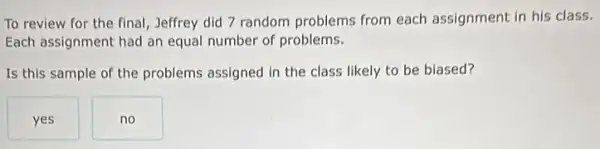 To review for the final, Jeffrey did 7 random problems from each assignment in his class.
Each assignment had an equal number of problems.
Is this sample of the problems assigned in the class likely to be biased?
yes
no