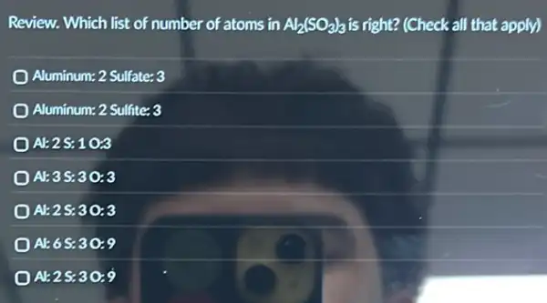 Review. Which list of number of atoms in Al_(2)(SO_(3))_(3) is right? (Check all that apply)
Aluminum: 2 Sulfate: 3
Aluminum: 2 Sulfite: 3
A:2.1 oz
AE3 S:30:3
At 2.5:30:3
A1:6S:30:9
AE2S:30:9