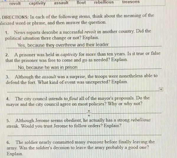 revolt captivity assault flout rebellious treasons
DIRECTIONS: In each of the following items, think about the meaning of the
licized word or phrase and then answer the question
1. News reports describe a successful revolt in another country. Did the
political situation there change or not? Explain.
Yes, because they overthrew and their leader
2. A prisoner was held in captivity for more than ten years. Is it true or false
that the prisoner was free to come and go as needed? Explain
No, because he was in prison
3. Although the assault was a surprise, the troops were nonetheless able to
defend the fort. What kind of event was unexpected?Explain
__
4.The city council intends to flout all of the mayor's proposals. Do the
mayor and the city council agree on most policies? Why or why not?
__
5. Although Jerome seems obedient, he actually has a strong rebellious
streak. Would you trust Jerome to follow orders ? Explain?
__
6. The soldier nearly committed many treasons before finally leaving the
army. Was the soldier's decision to leave the army probably a good one?
Explain.