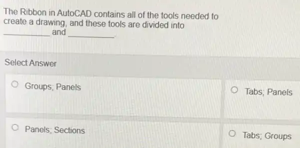 The Ribbon in AutoCAD contains all of the tools needed to
create a drawing, and these tools are divided into
__ and __
Select Answer
Groups; Panels
Tabs; Panels
Panels; Sections
Tabs; Groups