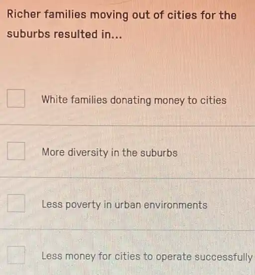 Richer families moving out of cities for the
suburbs resulted in __
White families donating money to cities
More diversity in the suburbs
Less poverty in urban environments
Less money for cities to operate successfully