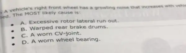 right front wheel has a growling noise that increases with vehie
ed. The MOST likely cause is:
A. Excessive rotor lateral run out.
B. Warped rear brake drums.
C. A worn CV-joint.
D. A worn wheel bearing.