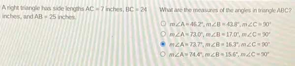 A right triangle has side lengths AC=7inches,BC=24
inches, and AB=25inches
What are the measures of the angles in triangle ABC?
mangle Aapprox 46.2^circ ,mangle Bapprox 43.8^circ ,mangle Capprox 90^circ 
mangle Aapprox 73.0^circ ,mangle Bapprox 17.0^circ ,mangle Capprox 90^circ 
mangle Aapprox 73.7^circ ,mangle Bapprox 16.3^circ ,mangle Capprox 90^circ 
mangle Aapprox 74.4^circ ,mangle Bapprox 15.6^circ ,mangle Capprox 90^circ