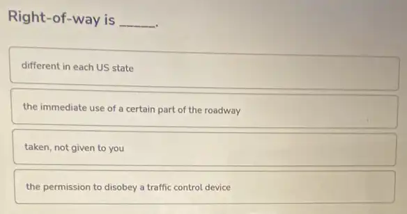 Right-of-way is __
different in each US state
the immediate use of a certain part of the roadway
taken, not given to you
the permission to disobey a traffic control device