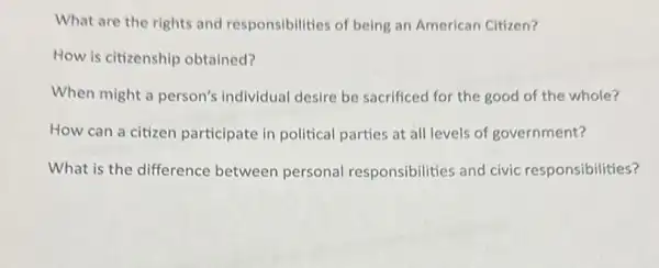 What are the rights and responsibilities of being an American Citizen?
How is citizenship obtained?
When might a person's individual desire be sacrificed for the good of the whole?
How can a citizen participate in political parties at all levels of government?
What is the difference between personal responsibilities and civic responsibilities?