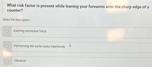 What risk factor is present while leaning your forearms onto the sharp edge of a
counter?
Select the best option.
Exerting excessive force
o
Performing the same tasks repetitively
Vibration