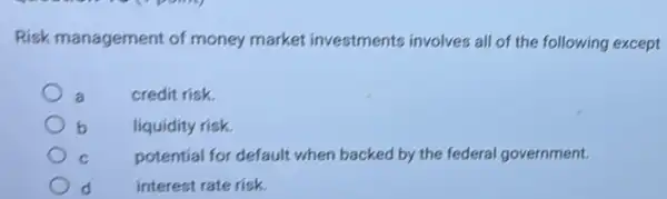 Risk management of money market investments involves all of the following except
credit risk.
b liquidity risk.
potential for default when backed by the federal government.
d	interest rate risk.