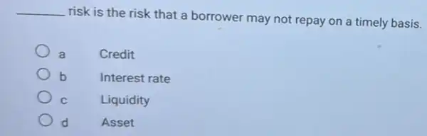 __
risk is the risk that a borrower may not repay on a timely basis.
a	Credit
b	Interest rate
C	Liquidity
d	Asset