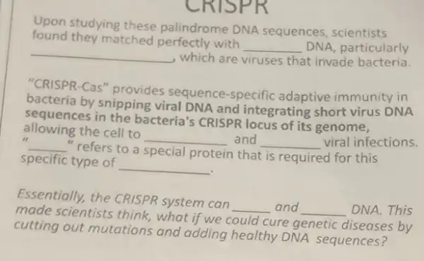 -RISPE
Upon studying these palindrome DNA sequences scientists
found they matched perfectly with
__ DNA, particularly
__ which are viruses that invade bacteria.
"CRISPR-Cas" provides sequence-specific adaptive immunity in
bacteria by snipping viral DNA and integrating short virus DNA
sequences in the bacteria's CRISPR locus of its genome,
11
__ refers to a special protein
that is required for this
allowing the cell to
__ and __ viral infections.
specific type of
__
Essentially, the CRISPR system can
__ and __ DNA.This
made scientists think what if we could cure genetic diseases by
cutting out mutations and adding healthy DNA sequences?