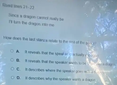 Road thes 21-22
Since a dragon cannot really be
III turn the dragon into me
How does the last stanza relate to the rest of the power?
A. It reveals that the speaker is actually velogue
B. It reveals that the speaker wants to be
C. It describes where the speaknt goes willit
D. II describes why the speaker wants a diagon